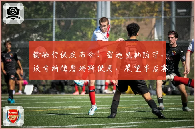 输独行侠发布会！雷迪克批防守，谈肯纳德詹姆斯使用，展望季后赛