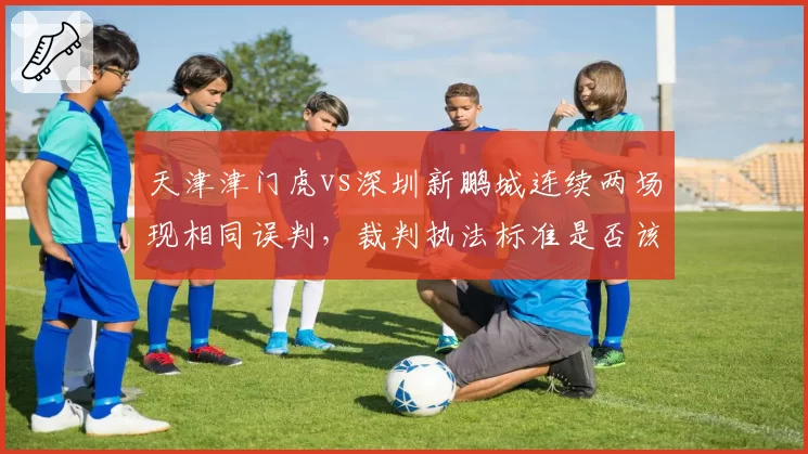天津津门虎vs深圳新鹏城连续两场现相同误判，裁判执法标准是否该统一？