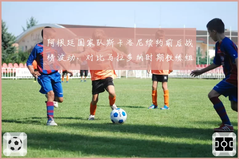 阿根廷国家队斯卡洛尼续约前后战绩波动，对比马拉多纳时期教练组稳定性对球队影响