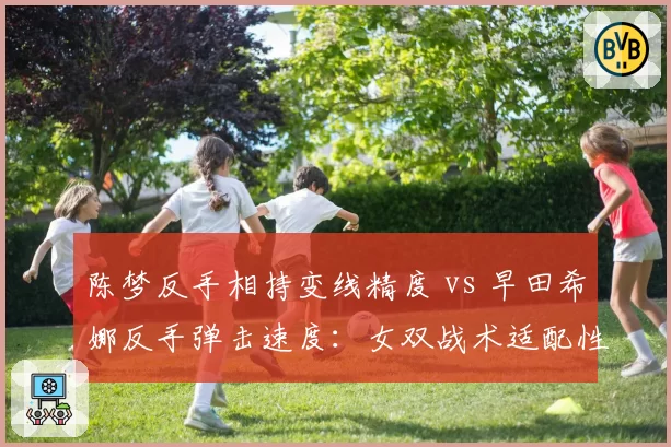 陈梦反手相持变线精度 vs 早田希娜反手弹击速度：女双战术适配性分析