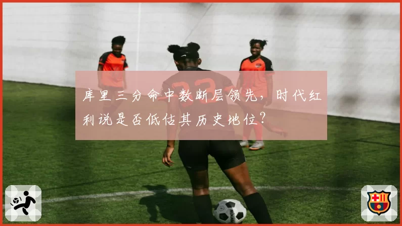 库里三分命中数断层领先，时代红利说是否低估其历史地位？