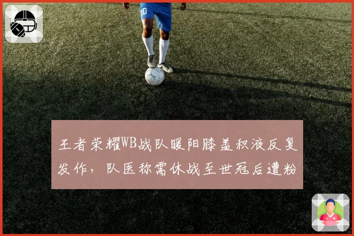 王者荣耀WB战队暖阳膝盖积液反复发作，队医称需休战至世冠后遭粉丝怒斥不专业