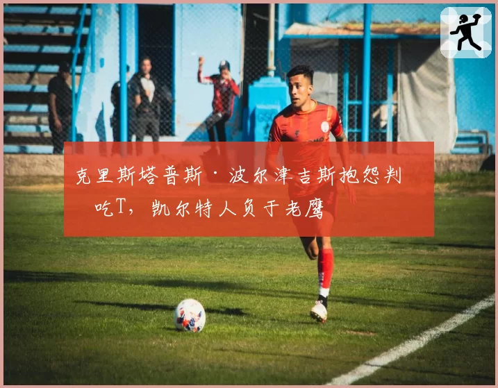 克里斯塔普斯·波尔津吉斯抱怨判罚吃T，凯尔特人负于老鹰