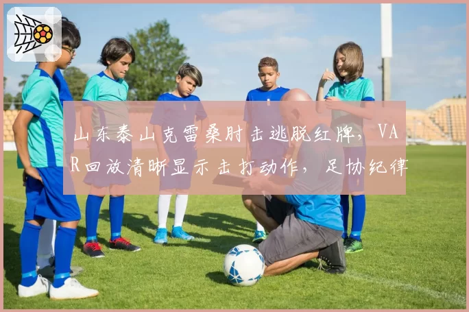 山东泰山克雷桑肘击逃脱红牌，VAR回放清晰显示击打动作，足协纪律委员会介入调查或将追加处罚