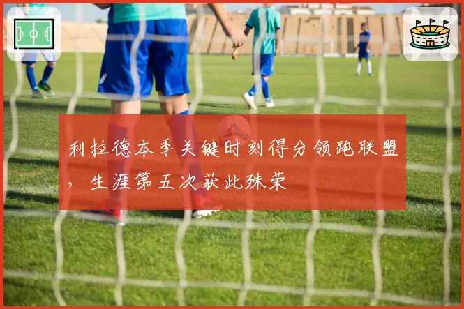 利拉德本季关键时刻得分领跑联盟，生涯第五次获此殊荣