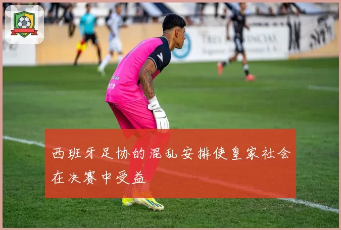 西班牙足协的混乱安排使皇家社会在决赛中受益