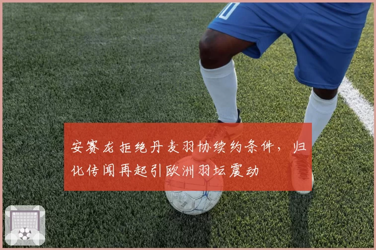 安赛龙拒绝丹麦羽协续约条件，归化传闻再起引欧洲羽坛震动
