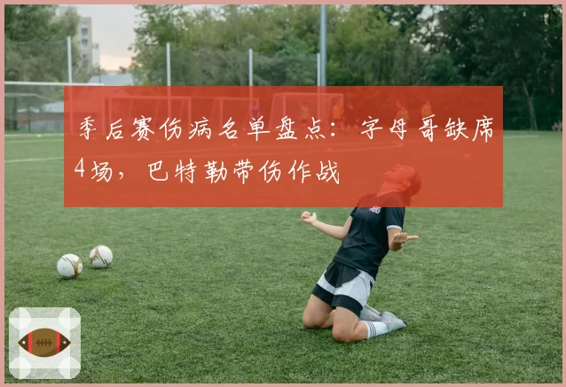 季后赛伤病名单盘点:字母哥缺席4场,巴特勒带伤作战