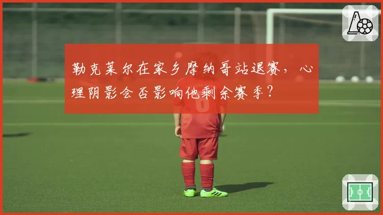 勒克莱尔在家乡摩纳哥站退赛，心理阴影会否影响他剩余赛季？