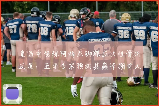 皇马中场琼阿梅尼脚踝应力性骨折反复，医学专家预测其巅峰期将大幅缩减