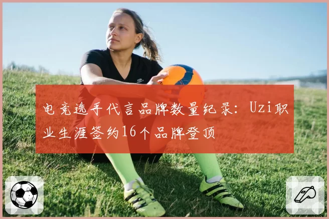 电竞选手代言品牌数量纪录：Uzi职业生涯签约16个品牌登顶
