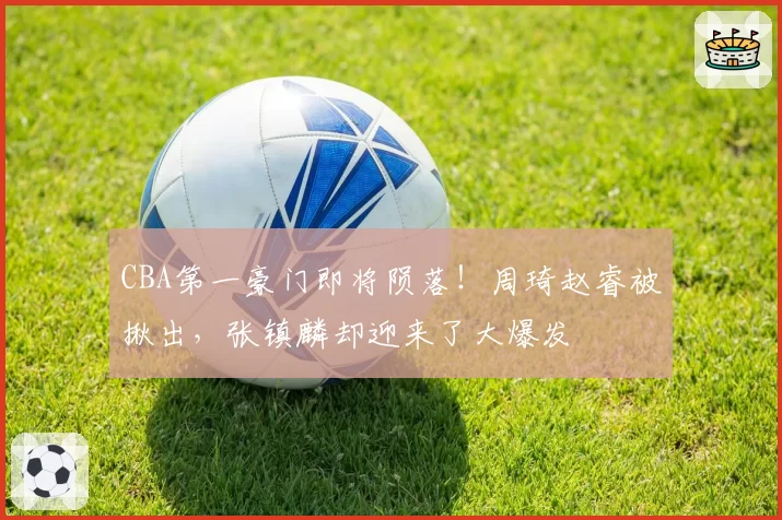 CBA第一豪门即将陨落！周琦赵睿被揪出，张镇麟却迎来了大爆发