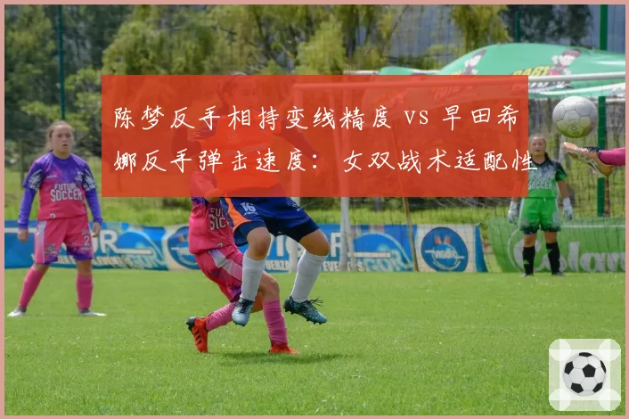 陈梦反手相持变线精度 vs 早田希娜反手弹击速度：女双战术适配性分析