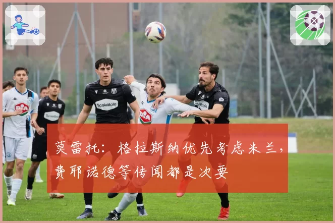 莫雷托：格拉斯纳优先考虑米兰，费耶诺德等传闻都是次要