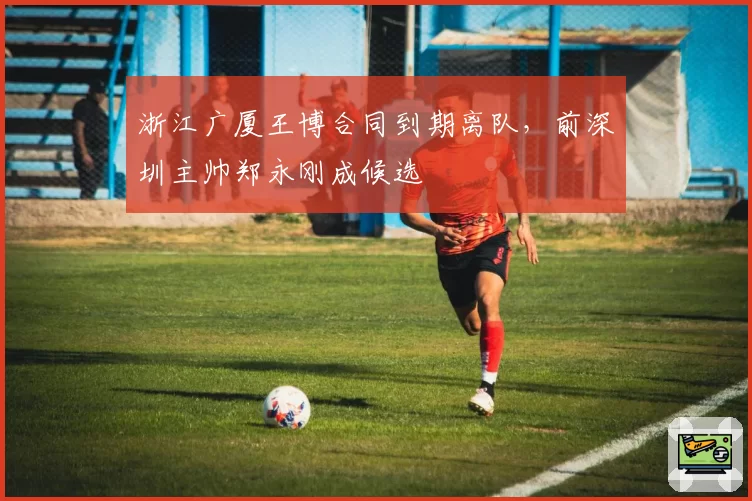 浙江广厦王博合同到期离队，前深圳主帅郑永刚成候选
