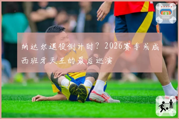 纳达尔退役倒计时？2026赛季或成西班牙天王的最后巡演