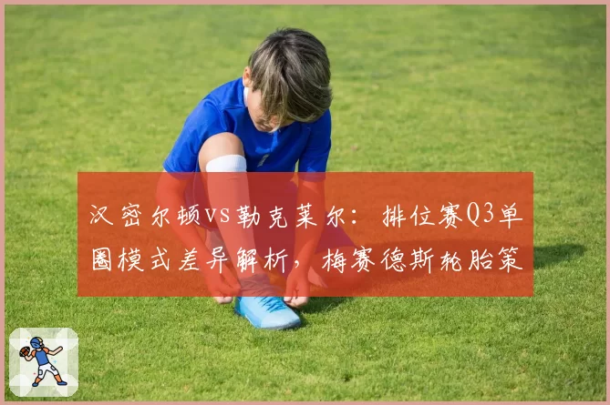 汉密尔顿vs勒克莱尔：排位赛Q3单圈模式差异解析，梅赛德斯轮胎策略成败关键