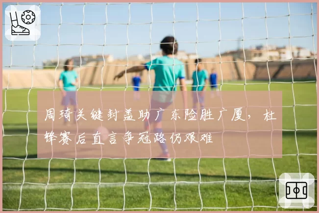 周琦关键封盖助广东险胜广厦，杜锋赛后直言争冠路仍艰难
