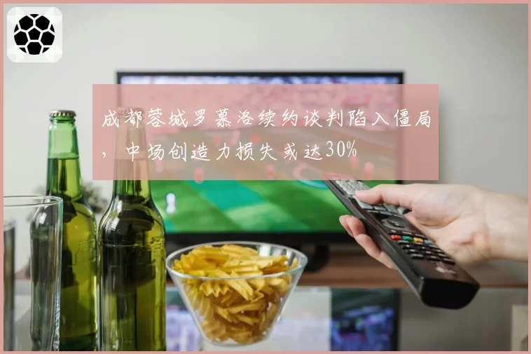 成都蓉城罗慕洛续约谈判陷入僵局，中场创造力损失或达30%