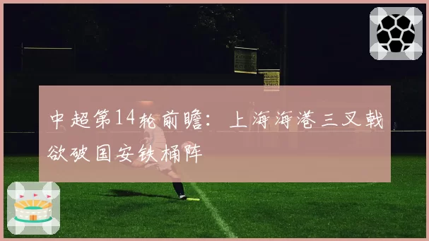 中超第14轮前瞻：上海海港三叉戟欲破国安铁桶阵