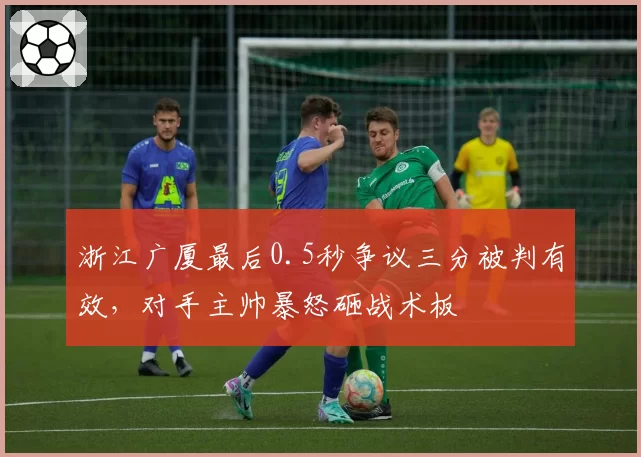 浙江广厦最后0.5秒争议三分被判有效，对手主帅暴怒砸战术板