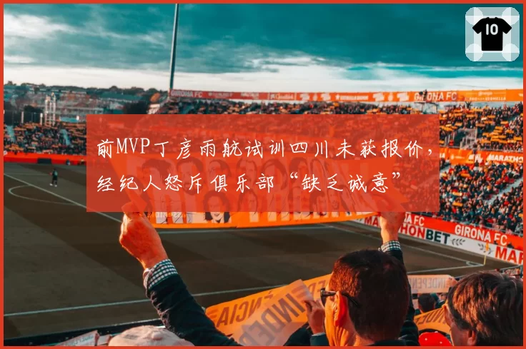 前MVP丁彦雨航试训四川未获报价，经纪人怒斥俱乐部“缺乏诚意”