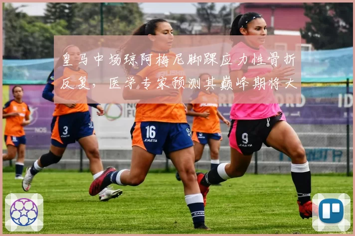 皇马中场琼阿梅尼脚踝应力性骨折反复，医学专家预测其巅峰期将大幅缩减