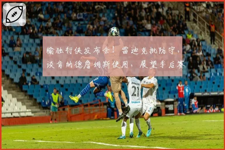 输独行侠发布会!雷迪克批防守,谈肯纳德詹姆斯使用,展望季后赛