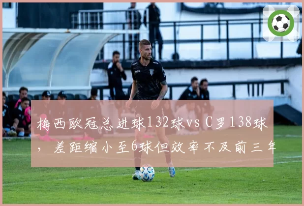 梅西欧冠总进球132球vs C罗138球，差距缩小至6球但效率不及前三年