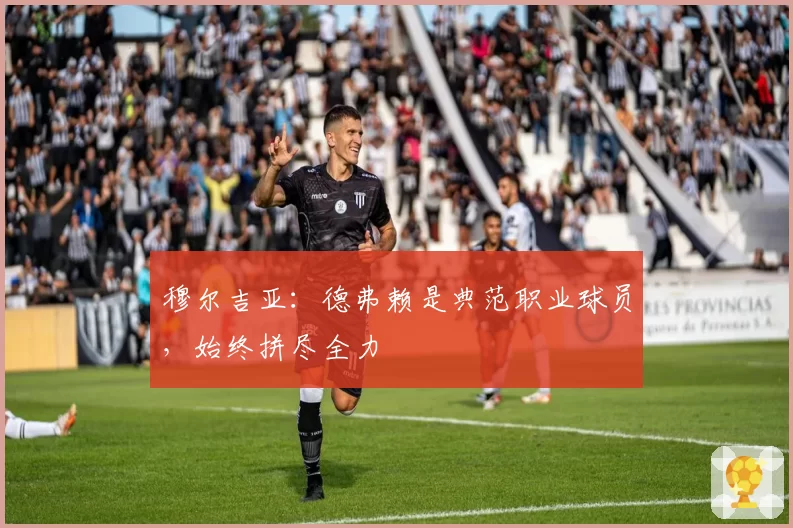 穆尔吉亚：德弗赖是典范职业球员，始终拼尽全力