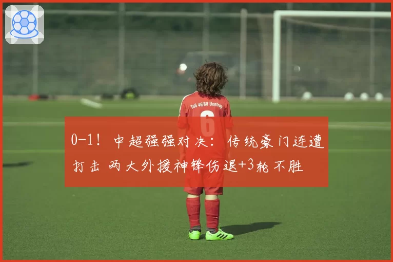 0-1！中超强强对决：传统豪门连遭打击 两大外援神锋伤退+3轮不胜
