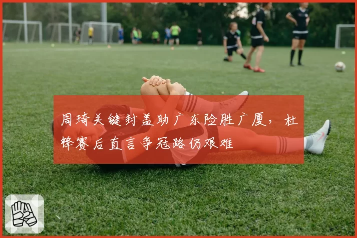周琦关键封盖助广东险胜广厦,杜锋赛后直言争冠路仍艰难