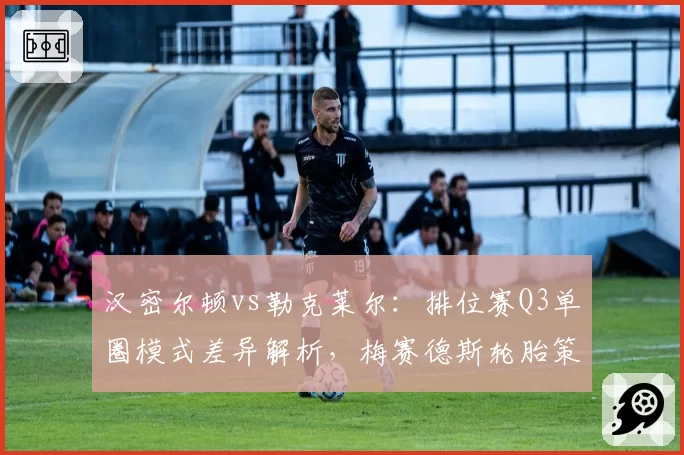 汉密尔顿vs勒克莱尔：排位赛Q3单圈模式差异解析，梅赛德斯轮胎策略成败关键
