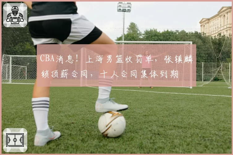 CBA消息!上海男篮收罚单,张镇麟锁顶薪合同,十人合同集体到期