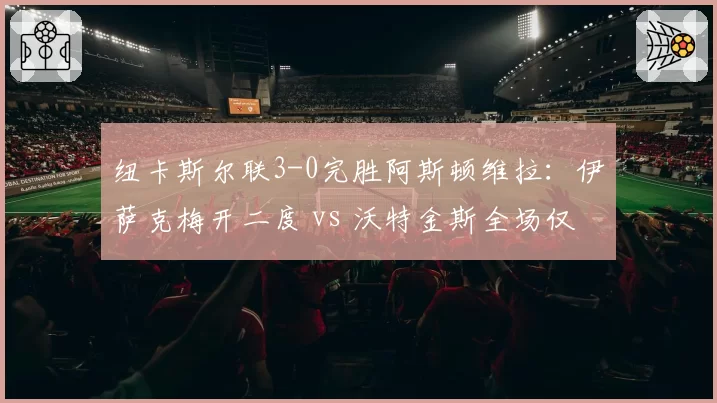 纽卡斯尔联3-0完胜阿斯顿维拉:伊萨克梅开二度 vs 沃特金斯全场仅1次射门