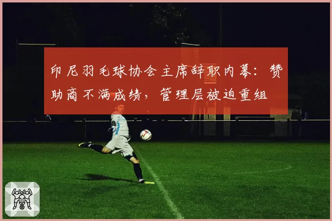 印尼羽毛球协会主席辞职内幕:赞助商不满成绩,管理层被迫重组