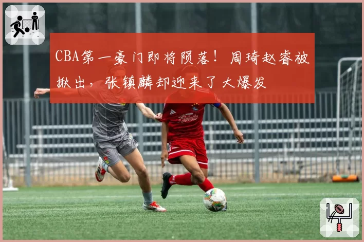 CBA第一豪门即将陨落！周琦赵睿被揪出，张镇麟却迎来了大爆发