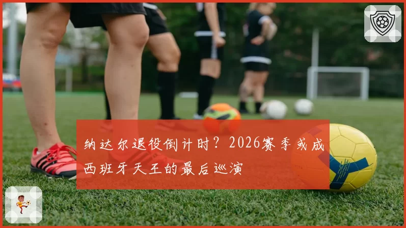 纳达尔退役倒计时？2026赛季或成西班牙天王的最后巡演