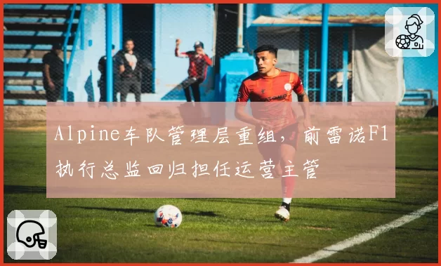 Alpine车队管理层重组，前雷诺F1执行总监回归担任运营主管