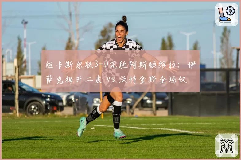 纽卡斯尔联3-0完胜阿斯顿维拉:伊萨克梅开二度 vs 沃特金斯全场仅1次射门