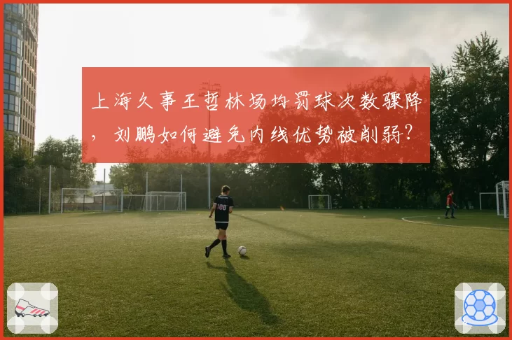 上海久事王哲林场均罚球次数骤降，刘鹏如何避免内线优势被削弱？