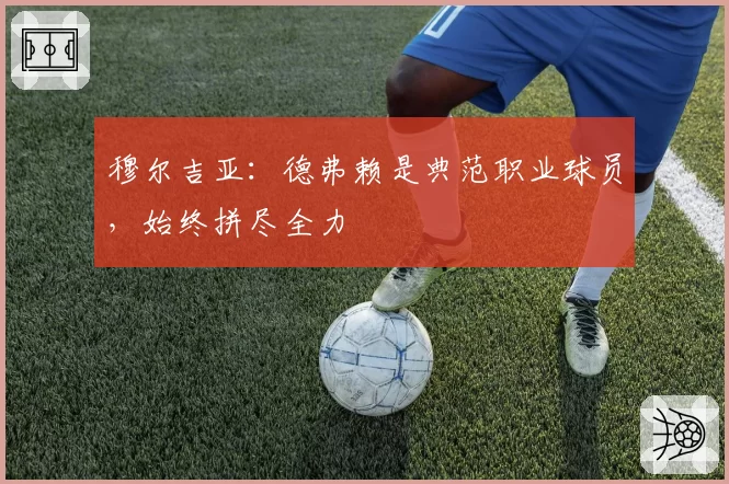 穆尔吉亚：德弗赖是典范职业球员，始终拼尽全力