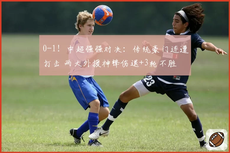 0-1！中超强强对决：传统豪门连遭打击 两大外援神锋伤退+3轮不胜