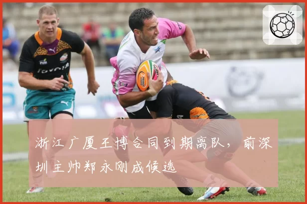 浙江广厦王博合同到期离队，前深圳主帅郑永刚成候选