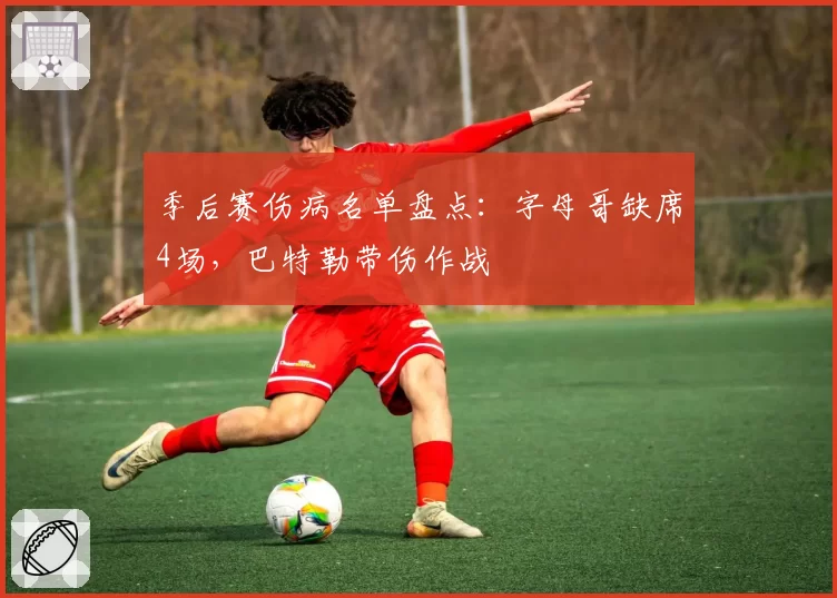 季后赛伤病名单盘点:字母哥缺席4场,巴特勒带伤作战