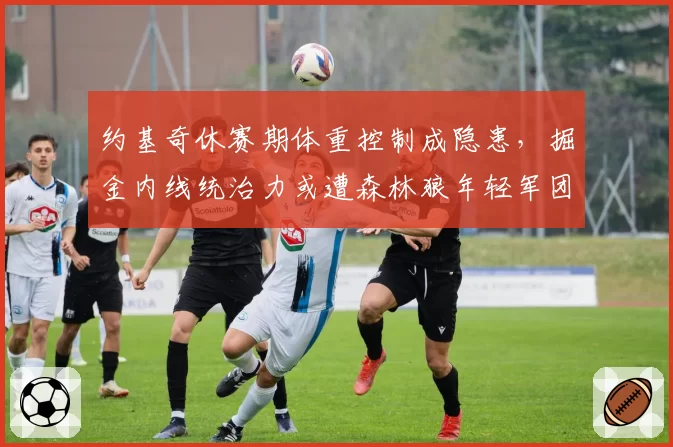 约基奇休赛期体重控制成隐患,掘金内线统治力或遭森林狼年轻军团冲击