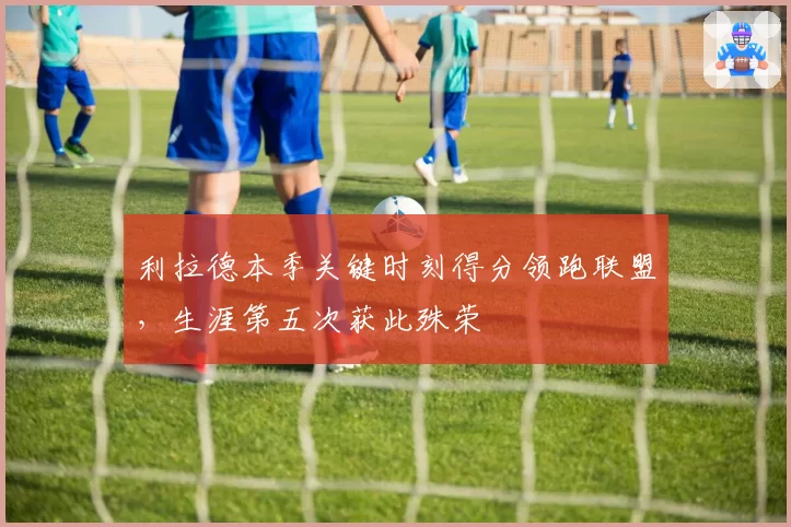 利拉德本季关键时刻得分领跑联盟，生涯第五次获此殊荣