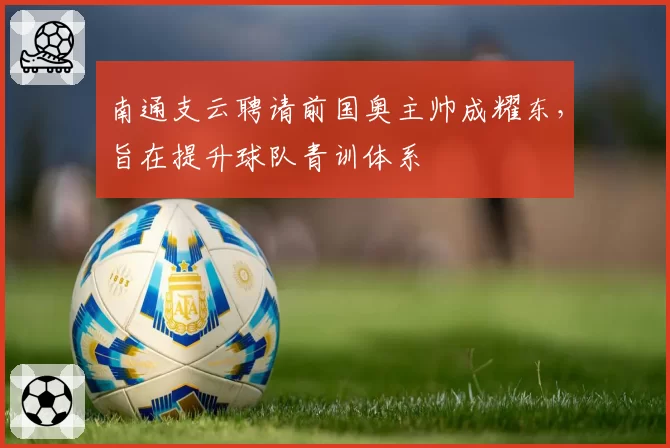 南通支云聘请前国奥主帅成耀东，旨在提升球队青训体系