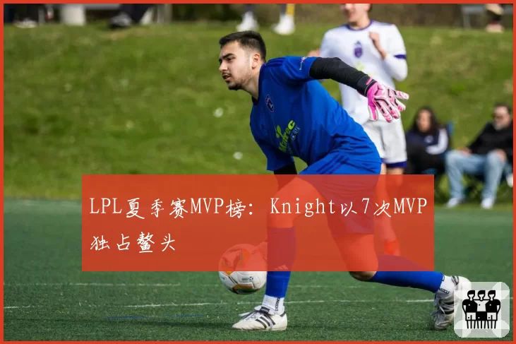 LPL夏季赛MVP榜：Knight以7次MVP独占鳌头