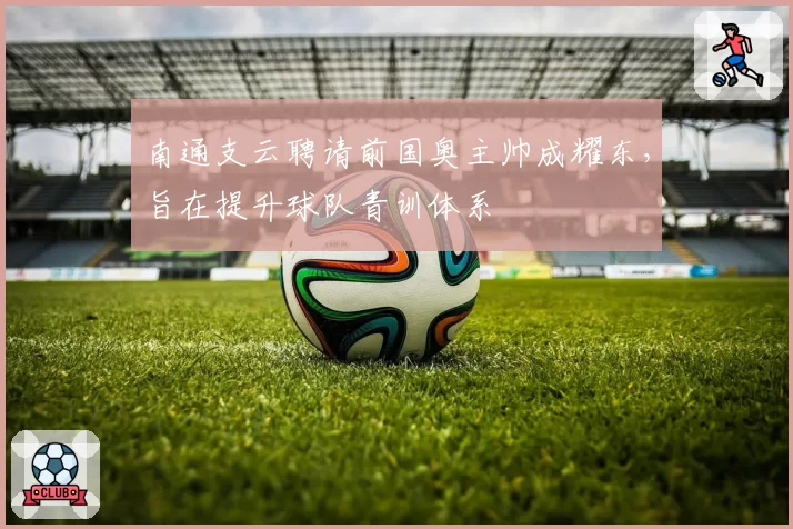 南通支云聘请前国奥主帅成耀东，旨在提升球队青训体系